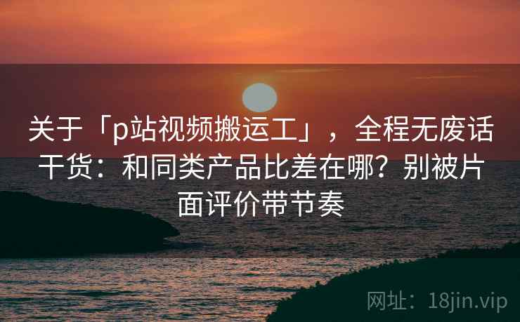 关于「p站视频搬运工」，全程无废话干货：和同类产品比差在哪？别被片面评价带节奏