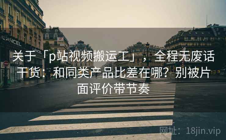 关于「p站视频搬运工」,全程无废话干货:和同类产品比差在哪?别被片面评价带节奏 关于「p站视频搬运工」,全程无废话干货:和同类产品比差在哪?别被片面评价带节奏
