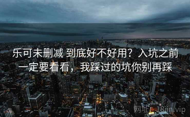乐可未删减 到底好不好用?入坑之前一定要看看,我踩过的坑你别再踩 乐可未删减 到底好不好用?入坑之前一定要看看,我踩过的坑你别再踩