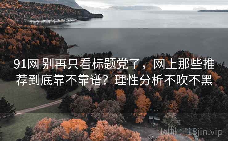 91网 别再只看标题党了,网上那些推荐到底靠不靠谱?理性分析不吹不黑 91网 别再只看标题党了,网上那些推荐到底靠不靠谱?理性分析不吹不黑