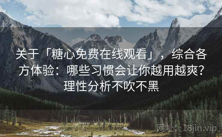 关于「糖心免费在线观看」，综合各方体验：哪些习惯会让你越用越爽？理性分析不吹不黑
