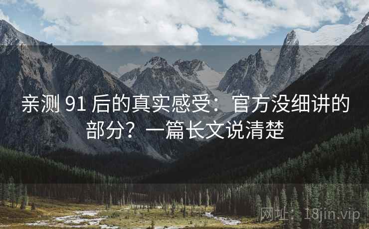 亲测 91 后的真实感受:官方没细讲的部分?一篇长文说清楚 亲测 91 后的真实感受:官方没细讲的部分?一篇长文说清楚