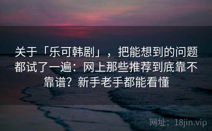 关于「乐可韩剧」,把能想到的问题都试了一遍:网上那些推荐到底靠不靠谱?新手老手都能看懂 关于「乐可韩剧」,把能想到的问题都试了一遍:网上那些推荐到底靠不靠谱?新手老手都能看懂