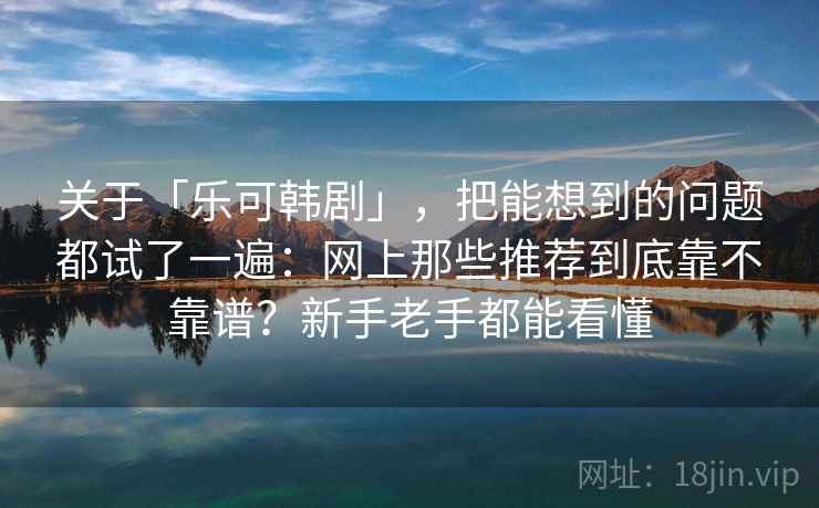 关于「乐可韩剧」，把能想到的问题都试了一遍：网上那些推荐到底靠不靠谱？新手老手都能看懂