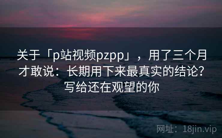关于「p站视频pzpp」,用了三个月才敢说:长期用下来最真实的结论?写给还在观望的你 关于「p站视频pzpp」,用了三个月才敢说:长期用下来最真实的结论?写给还在观望的你