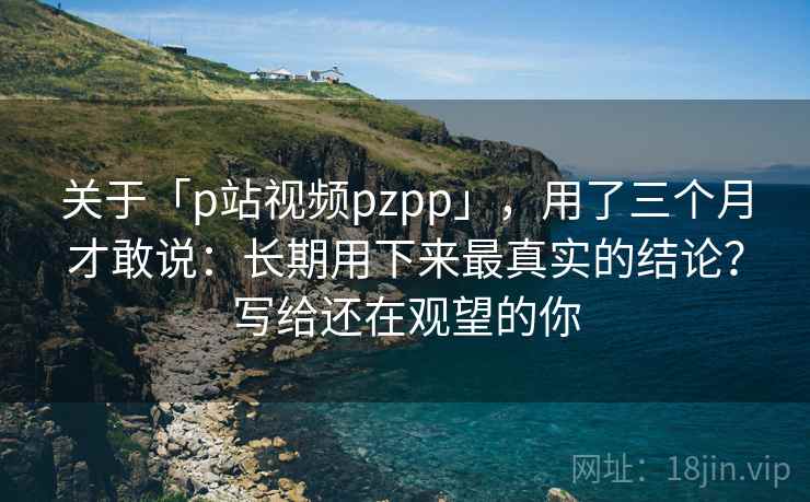 关于「p站视频pzpp」，用了三个月才敢说：长期用下来最真实的结论？写给还在观望的你