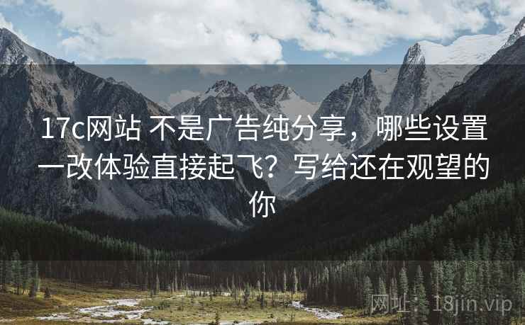 17c网站 不是广告纯分享，哪些设置一改体验直接起飞？写给还在观望的你