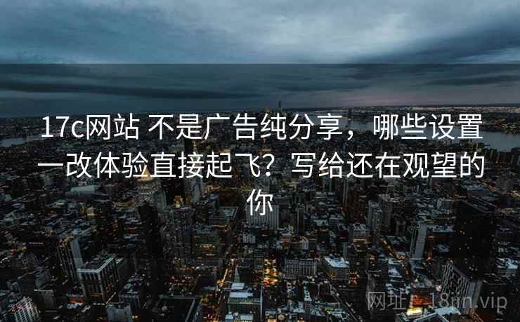 17c网站 不是广告纯分享,哪些设置一改体验直接起飞?写给还在观望的你 17c网站 不是广告纯分享,哪些设置一改体验直接起飞?写给还在观望的你