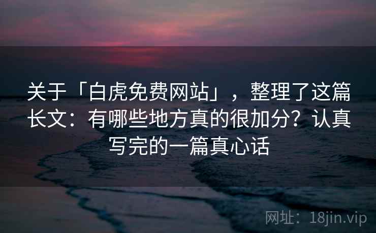 关于「白虎免费网站」，整理了这篇长文：有哪些地方真的很加分？认真写完的一篇真心话