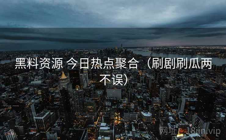 黑料资源 今日热点聚合（刷剧刷瓜两不误）