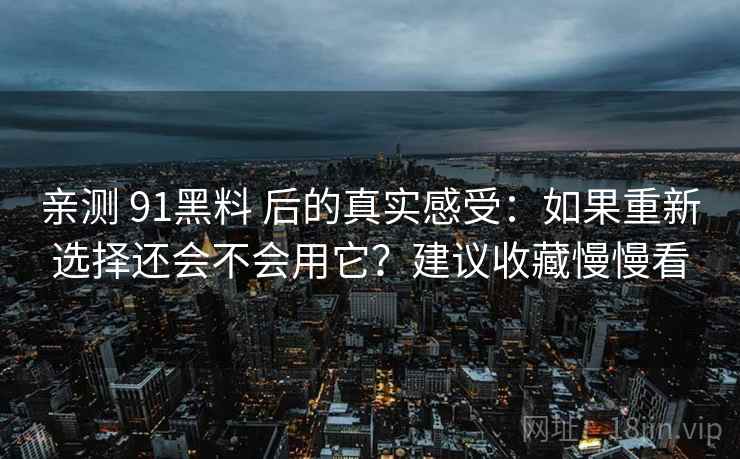 亲测 91黑料 后的真实感受：如果重新选择还会不会用它？建议收藏慢慢看
