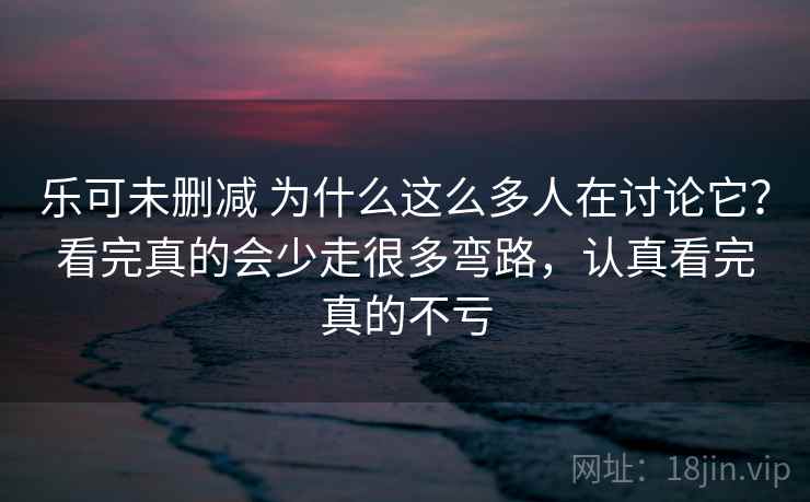 乐可未删减 为什么这么多人在讨论它?看完真的会少走很多弯路,认真看完真的不亏 乐可未删减 为什么这么多人在讨论它?看完真的会少走很多弯路,认真看完真的不亏