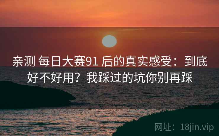 亲测 每日大赛91 后的真实感受:到底好不好用?我踩过的坑你别再踩 亲测 每日大赛91 后的真实感受:到底好不好用?我踩过的坑你别再踩