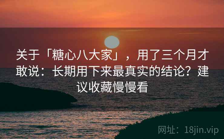关于「糖心八大家」，用了三个月才敢说：长期用下来最真实的结论？建议收藏慢慢看