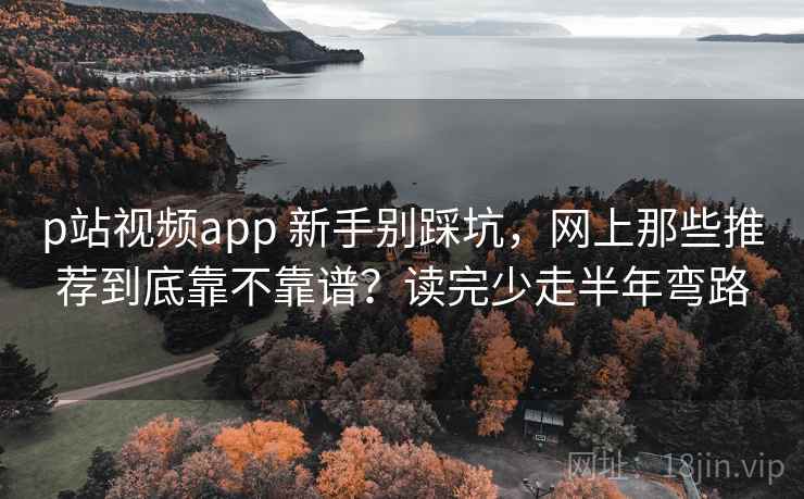 p站视频app 新手别踩坑，网上那些推荐到底靠不靠谱？读完少走半年弯路