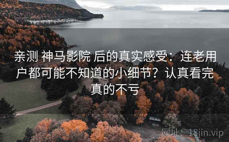 亲测 神马影院 后的真实感受：连老用户都可能不知道的小细节？认真看完真的不亏