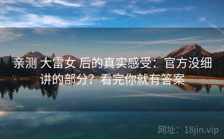 亲测 大雷女 后的真实感受:官方没细讲的部分?看完你就有答案 亲测 大雷女 后的真实感受:官方没细讲的部分?看完你就有答案