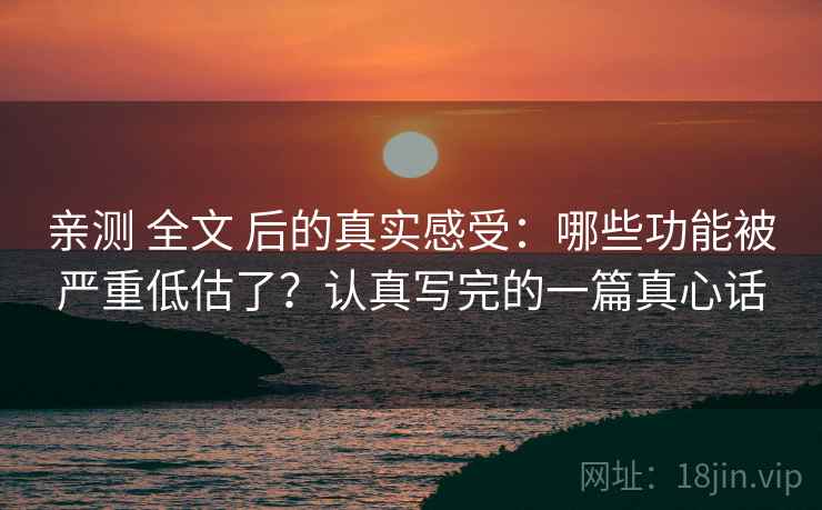 亲测 全文 后的真实感受：哪些功能被严重低估了？认真写完的一篇真心话