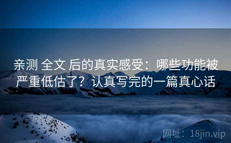 亲测 全文 后的真实感受:哪些功能被严重低估了?认真写完的一篇真心话 亲测 全文 后的真实感受:哪些功能被严重低估了?认真写完的一篇真心话