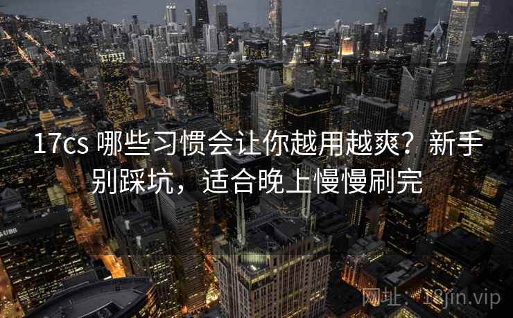 17cs 哪些习惯会让你越用越爽？新手别踩坑，适合晚上慢慢刷完