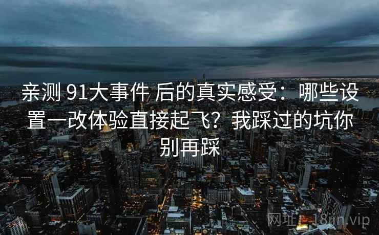 亲测 91大事件 后的真实感受：哪些设置一改体验直接起飞？我踩过的坑你别再踩