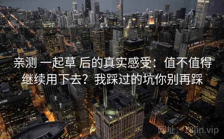 亲测 一起草 后的真实感受:值不值得继续用下去?我踩过的坑你别再踩 亲测 一起草 后的真实感受:值不值得继续用下去?我踩过的坑你别再踩
