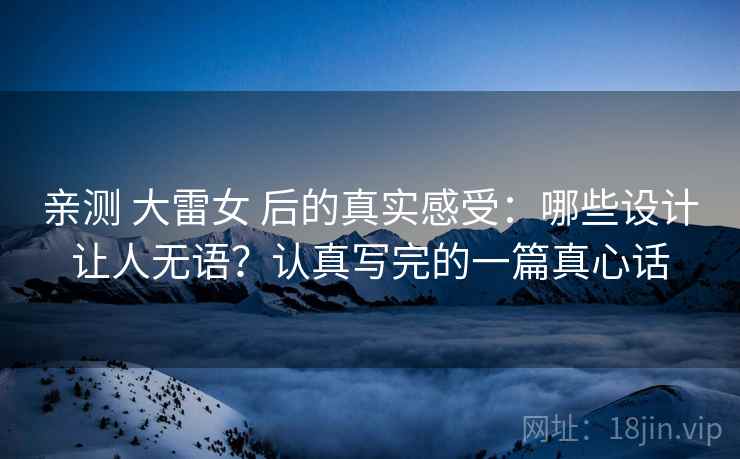 亲测 大雷女 后的真实感受：哪些设计让人无语？认真写完的一篇真心话