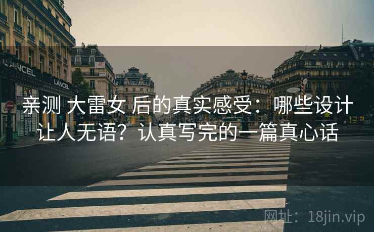 亲测 大雷女 后的真实感受:哪些设计让人无语?认真写完的一篇真心话 亲测 大雷女 后的真实感受:哪些设计让人无语?认真写完的一篇真心话