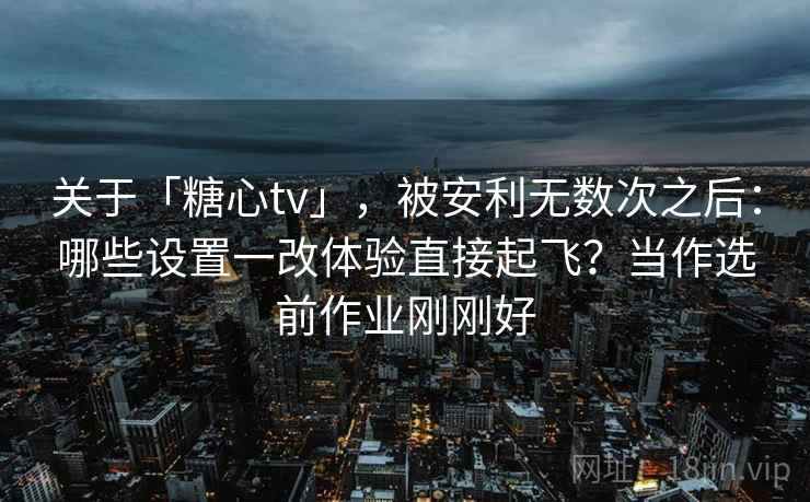 关于「糖心tv」，被安利无数次之后：哪些设置一改体验直接起飞？当作选前作业刚刚好